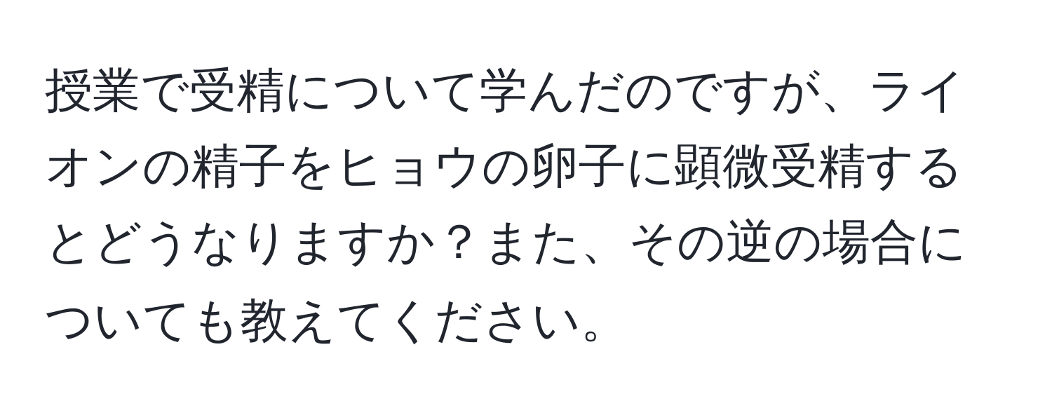 授業で受精について学んだのですが、ライオンの精子をヒョウの卵子に顕微受精するとどうなりますか？また、その逆の場合についても教えてください。