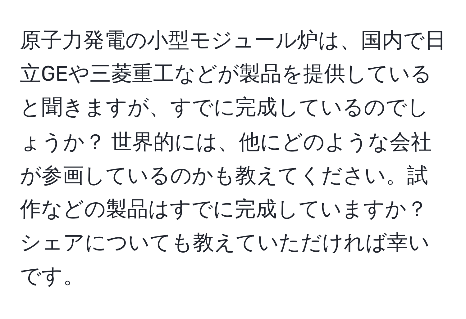 原子力発電の小型モジュール炉は、国内で日立GEや三菱重工などが製品を提供していると聞きますが、すでに完成しているのでしょうか？ 世界的には、他にどのような会社が参画しているのかも教えてください。試作などの製品はすでに完成していますか？シェアについても教えていただければ幸いです。
