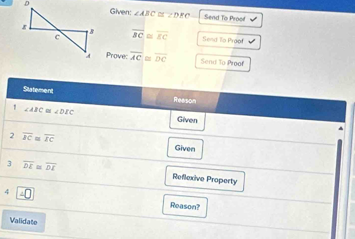 Given: ∠ ABC≌ ∠ DEC Send To Proof 
Send To Proof
overline BC≌ overline EC
Prove: overline AC≌ overline DC Send To Proof 
Statement 
Reason 
1 ∠ ABC≌ ∠ DEC Given 
2 overline BC≌ overline EC
Given 
3 overline DE≌ overline DE
Reflexive Property 
4 Reason? 
Validate