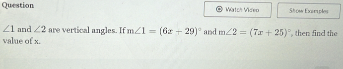 Question Watch Video Show Examples
∠ 1 and ∠ 2 are vertical angles. If m∠ 1=(6x+29)^circ  and m∠ 2=(7x+25)^circ  , then find the 
value of x.