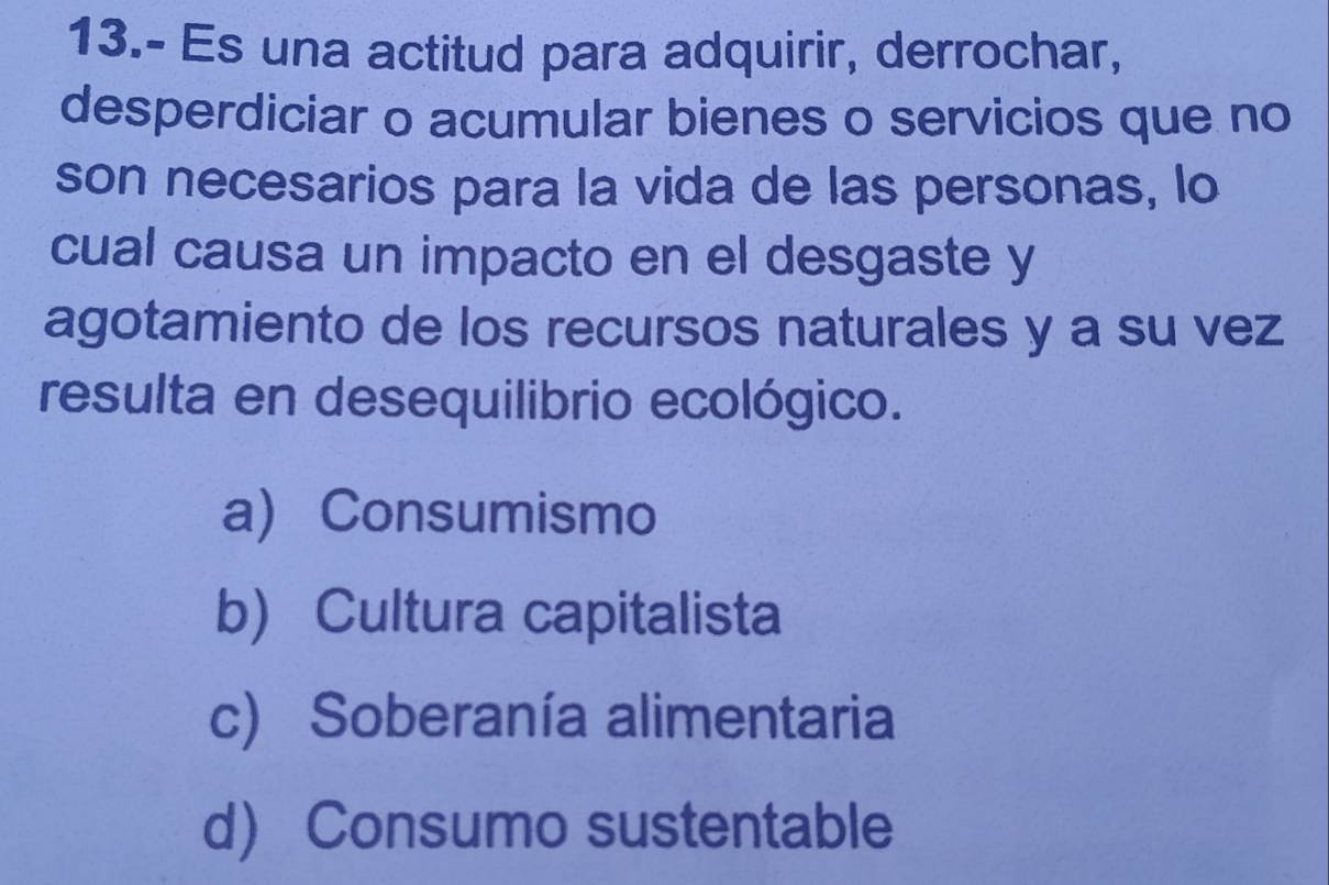 13.- Es una actitud para adquirir, derrochar,
desperdiciar o acumular bienes o servicios que no
son necesarios para la vida de las personas, lo
cual causa un impacto en el desgaste y
agotamiento de los recursos naturales y a su vez
resulta en desequilibrio ecológico.
a) Consumismo
b) Cultura capitalista
c) Soberanía alimentaria
d Consumo sustentable