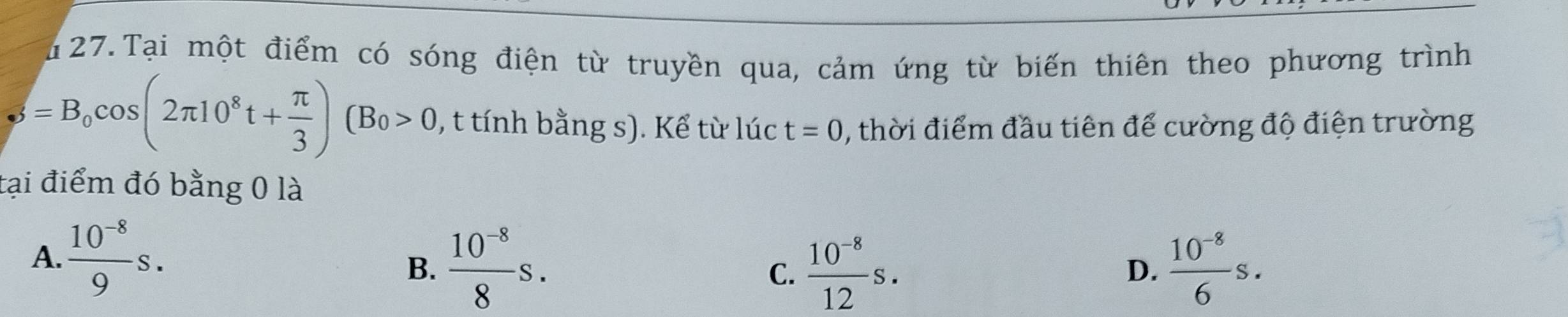 Tại một điểm có sóng điện từ truyền qua, cảm ứng từ biến thiên theo phương trình
phi =B_0cos (2π 10^8t+ π /3 )(B_0>0 , t tính bằng s). Kể từ lúc t=0 , thời điểm đầu tiên để cường độ điện trường
tại điểm đó bằng 0 là
A.  (10^(-8))/9 s.
B.  (10^(-8))/8 s.  (10^(-8))/12 s.  (10^(-8))/6 s. 
C.
D.