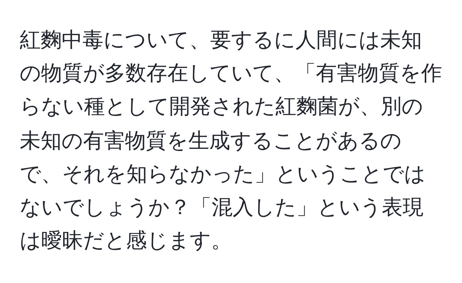 紅麴中毒について、要するに人間には未知の物質が多数存在していて、「有害物質を作らない種として開発された紅麴菌が、別の未知の有害物質を生成することがあるので、それを知らなかった」ということではないでしょうか？「混入した」という表現は曖昧だと感じます。