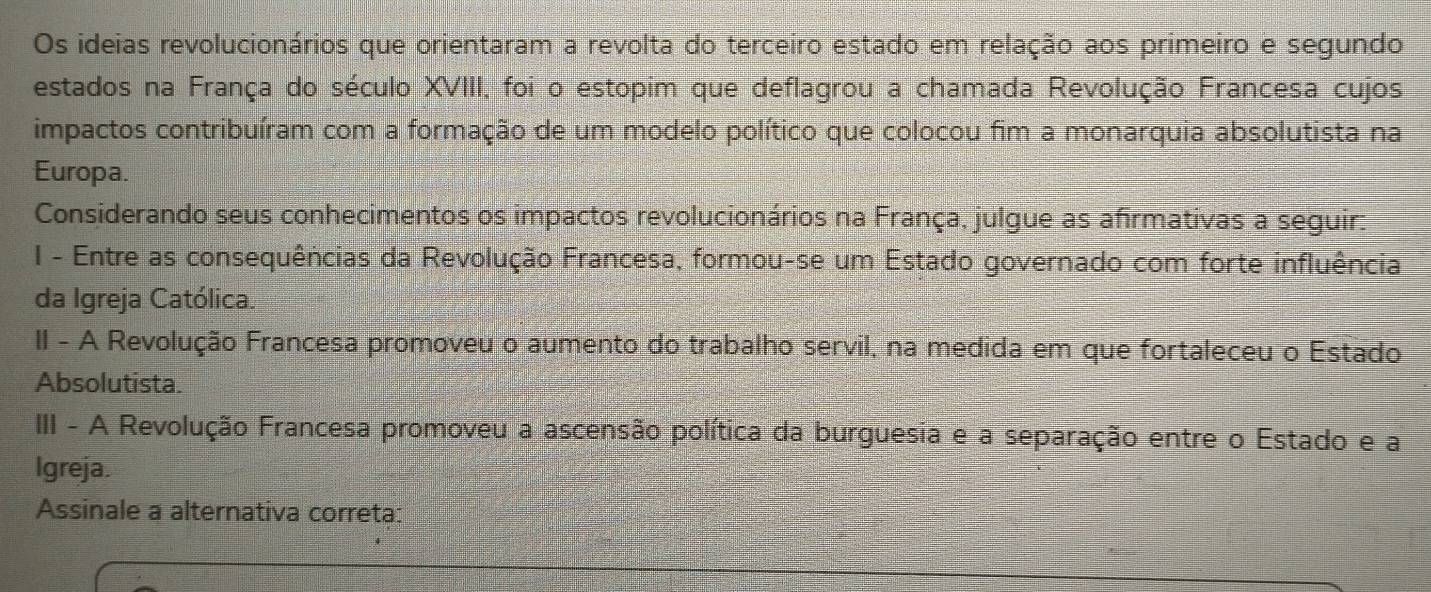 Os ideias revolucionários que orientaram a revolta do terceiro estado em relação aos primeiro e segundo 
estados na França do século XVIII, foi o estopim que deflagrou a chamada Revolução Francesa cujos 
impactos contribuíram com a formação de um modelo político que colocou fim a monarquia absolutista na 
Europa. 
Considerando seus conhecimentos os impactos revolucionários na França, julgue as afirmativas a seguir: 
I - Entre as consequências da Revolução Francesa, formou-se um Estado governado com forte influência 
da Igreja Católica. 
II - A Revolução Francesa promoveu o aumento do trabalho servil, na medida em que fortaleceu o Estado 
Absolutista. 
III - A Revolução Francesa promoveu a ascensão política da burguesia e a separação entre o Estado e a 
Igreja. 
Assinale a alternativa correta: