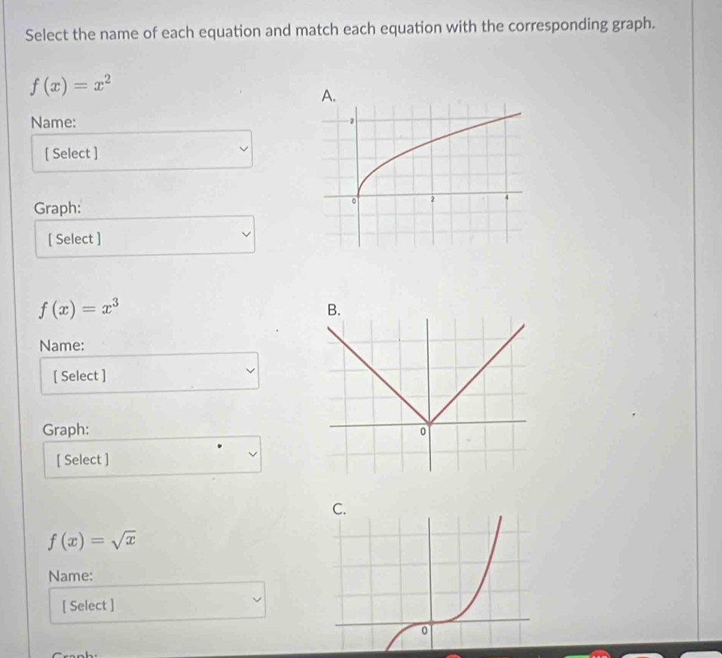 Select the name of each equation and match each equation with the corresponding graph.
f(x)=x^2
Name:
[ Select ]
Graph:
[ Select ]
f(x)=x^3
Name:
[ Select ]
Graph:
[ Select ]
C.
f(x)=sqrt(x)
Name:
[ Select ]
0