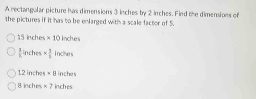 A rectangular picture has dimensions 3 inches by 2 inches. Find the dimensions of
the pictures if it has to be enlarged with a scale factor of 5.
15 inches * 10 inches
 3/5  inches *  2/5  inches
12 inches * 8 inches
8 inches * 7 inches