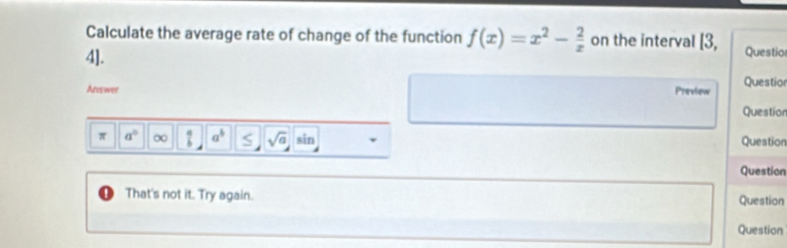 Calculate the average rate of change of the function f(x)=x^2- 2/x  on the interval I3
4]. Questio 
Ans wer Preview Questior 
Question 
π a^0 ∞  a/b  a^b sqrt(a) I Rir Question 
Question 
That's not it. Try again. Question 
Question