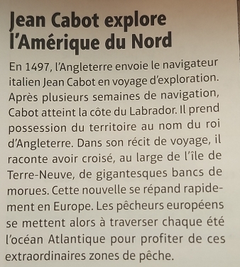 Jean Cabot explore 
l'Amérique du Nord 
En 1497, l’Angleterre envoie le navigateur 
italien Jean Cabot en voyage d’exploration. 
Après plusieurs semaines de navigation, 
Cabot atteint la côte du Labrador. Il prend 
possession du territoire au nom du roi 
d'Angleterre. Dans son récit de voyage, il 
raconte avoir croisé, au large de l'île de 
Terre-Neuve, de gigantesques bancs de 
morues. Cette nouvelle se répand rapide- 
ment en Europe. Les pêcheurs européens 
se mettent alors à traverser chaque été 
l'océan Atlantique pour profiter de ces 
extraordinaires zones de pêche.