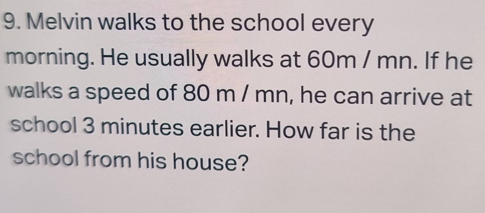 Melvin walks to the school every 
morning. He usually walks at 60m / mn. If he 
walks a speed of 80 m / mn, he can arrive at 
school 3 minutes earlier. How far is the 
school from his house?