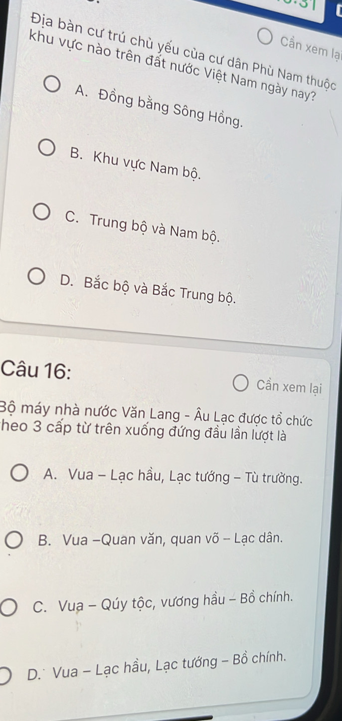 Cần xem lại
Địa bàn cư trú chù yếu của cư dân Phù Nam thuộc
khu vực nào trên đất nước Việt Nam ngày nay?
A. Đồng bằng Sông Hồng.
B. Khu vực Nam bộ.
C. Trung bộ và Nam bộ.
D. Bắc bộ và Bắc Trung bộ.
Câu 16: Cần xem lại
Bộ máy nhà nước Văn Lang - Âu Lạc được tổ chức
Theo 3 cấp từ trên xuống đứng đầu lần lượt là
A. Vua - Lạc hầu, Lạc tướng - Tù trưởng.
B. Vua -Quan văn, quan võ - Lạc dân.
C. Vua - Qúy tộc, vương hầu - Bồ chính.
D.* Vua - Lạc hầu, Lạc tướng - Bồ chính.