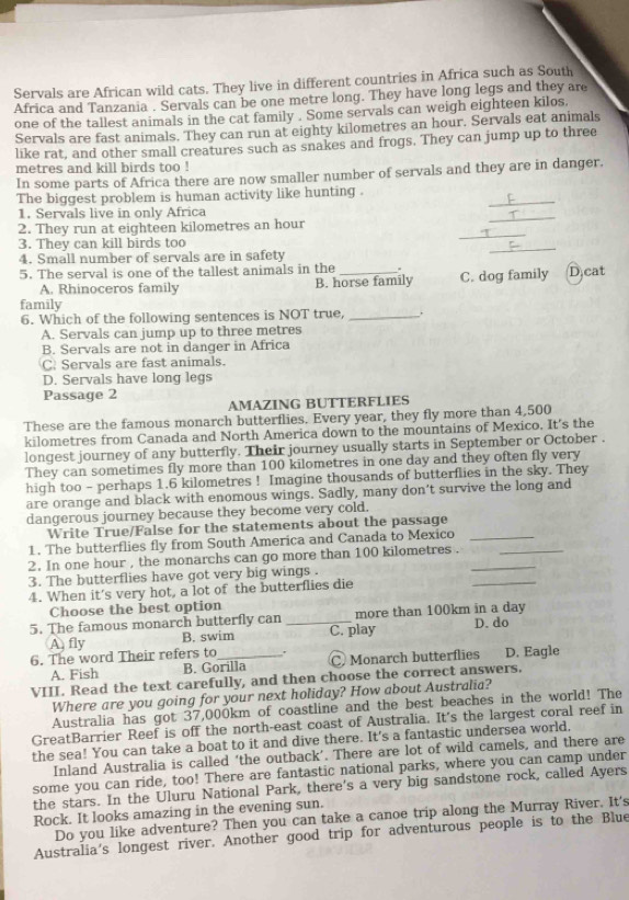 Servals are African wild cats. They live in different countries in Africa such as South
Africa and Tanzania . Servals can be one metre long. They have long legs and they are
one of the tallest animals in the cat family . Some servals can weigh eighteen kilos.
Servals are fast animals. They can run at eighty kilometres an hour, Servals eat animals
like rat, and other small creatures such as snakes and frogs. They can jump up to three
metres and kill birds too !
In some parts of Africa there are now smaller number of servals and they are in danger.
The biggest problem is human activity like hunting .
1. Servals live in only Africa
_
2. They run at eighteen kilometres an hour
_
3. They can kill birds too
4. Small number of servals are in safety
_
5. The serval is one of the tallest animals in the _. C. dog family D cat
A. Rhinoceros family B. horse family
family
6. Which of the following sentences is NOT true, _.
A. Servals can jump up to three metres
B. Servals are not in danger in Africa
C. Servals are fast animals.
D. Servals have long legs
Passage 2
AMAZING BUTTERFLIES
These are the famous monarch butterflies. Every year, they fly more than 4,500
kilometres from Canada and North America down to the mountains of Mexico. It's the
longest journey of any butterfly. Their journey usually starts in September or October .
They can sometimes fly more than 100 kilometres in one day and they often fly very
high too - perhaps 1.6 kilometres ! Imagine thousands of butterflies in the sky. They
are orange and black with enomous wings. Sadly, many don’t survive the long and
dangerous journey because they become very cold.
Write True/False for the statements about the passage
1. The butterflies fly from South America and Canada to Mexico_
2. In one hour , the monarchs can go more than 100 kilometres .__
_
3. The butterflies have got very big wings .
4. When it's very hot, a lot of the butterflies die
Choose the best option
5. The famous monarch butterfly can _C. play more than 100km in a day D. do
A fly B. swim
6. The word Their refers to_ D. Eagle
A. Fish B. Gorilla C Monarch butterflies
VIII. Read the text carefully, and then choose the correct answers.
Where are you going for your next holiday? How about Australia?
Australia has got 37,000km of coastline and the best beaches in the world! The
GreatBarrier Reef is off the north-east coast of Australia. It's the largest coral reef in
the sea! You can take a boat to it and dive there. It's a fantastic undersea world.
Inland Australia is called ‘the outback’. There are lot of wild camels, and there are
some you can ride, too! There are fantastic national parks, where you can camp under
the stars. In the Uluru National Park, there's a very big sandstone rock, called Ayers
Rock. It looks amazing in the evening sun.
Do you like adventure? Then you can take a canoe trip along the Murray River. It's
Australia's longest river. Another good trip for adventurous people is to the Blue