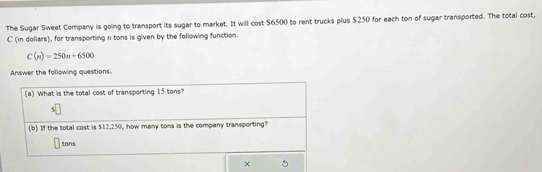 The Sugar Sweet Company is going to transport its sugar to market. It will cost $6500 to rent trucks plus $250 for each ton of sugar transported. The total cost, 
C (in dollars), for transporting 1 tons is given by the following function.
C(n)=250n+6500
Answer the following questions. 
(a) What is the total cost of transporting 15 tons? 
(b) If the total cost is $12,250, how many tons is the company transporting?
tons