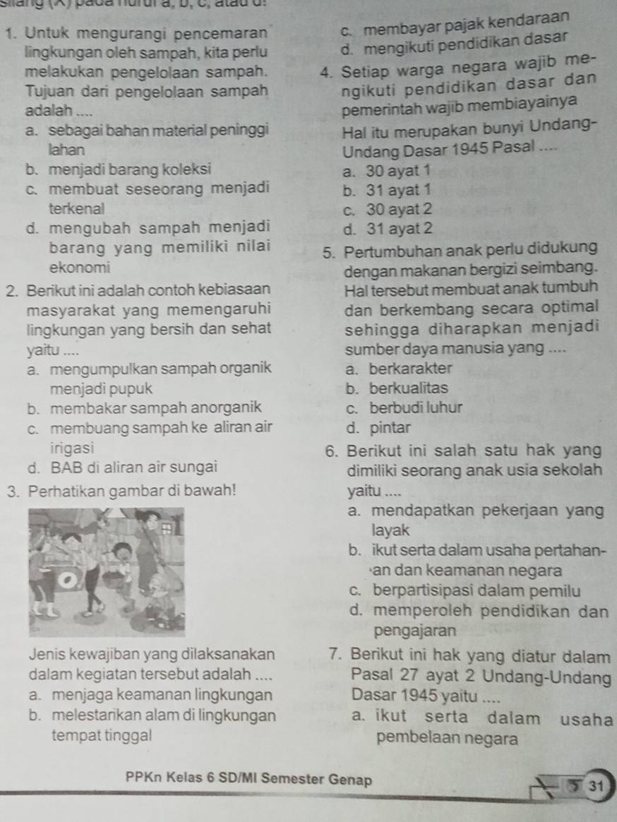 Siang (A) pada hurur a, b, C, atau d
1. Untuk mengurangi pencemaran
c. membayar pajak kendaraan
lingkungan oleh sampah, kita perlu d. mengikuti pendidikan dasar
melakukan pengelolaan sampah. 4. Setiap warga negara wajib me-
Tujuan dari pengelolaan sampah
ngikuti pendidikan dasar dan
adalah ....
pemerintah wajib membiayainya
a. sebagai bahan material peninggi Hal itu merupakan bunyi Undang-
lahan Undang Dasar 1945 Pasal ....
b. menjadi barang koleksi a. 30 ayat 1
c. membuat seseorang menjadi b. 31 ayat 1
terkenal c. 30 ayat 2
d. mengubah sampah menjadi d. 31 ayat 2
barang yang memiliki nilai 5. Pertumbuhan anak perlu didukung
ekonomi
dengan makanan bergizi seimbang.
2. Berikut ini adalah contoh kebiasaan Hal tersebut membuat anak tumbuh
masyarakat yang memengaruhi dan berkembang secara optimal
lingkungan yang bersih dan sehat sehingga diharapkan menjadi
yaitu .... sumber daya manusia yang ....
a. mengumpulkan sampah organik a. berkarakter
menjadi pupuk b. berkualitas
b. membakar sampah anorganik c. berbudi luhur
c. membuang sampah ke aliran air d. pintar
irigasi 6. Berikut ini salah satu hak yang
d. BAB di aliran air sungai dimiliki seorang anak usia sekolah
3. Perhatikan gambar di bawah! yaitu ....
a. mendapatkan pekerjaan yang
layak
b. ikut serta dalam usaha pertahan-
·an dan keamanan negara
c. berpartisipasi dalam pemilu
d. memperoleh pendidikan dan
pengajaran
Jenis kewajiban yang dilaksanakan 7. Berikut ini hak yang diatur dalam
dalam kegiatan tersebut adalah .... Pasal 27 ayat 2 Undang-Undang
a. menjaga keamanan lingkungan Dasar 1945 yaitu ....
b. melestarikan alam di lingkungan a. ikut serta dalam usaha
tempat tinggal pembelaan negara
PPKn Kelas 6 SD/MI Semester Genap 31