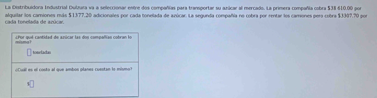 La Distribuidora Industrial Dulzura va a seleccionar entre dos compañías para transportar su azúcar al mercado. La primera compañía cobra $38 610.00 por 
alquilar los camiones más $1377.20 adicionales por cada tonelada de azúcar. La segunda compañía no cobra por rentar los camiones pero cobra $3307.70 por 
cada tonelada de azúcar. 
¿Por qué cantidad de azúcar las dos compañías cobran lo 
mismo? 
toneladas 
¿Cuál es el costo al que ambos planes cuestan lo mismo?