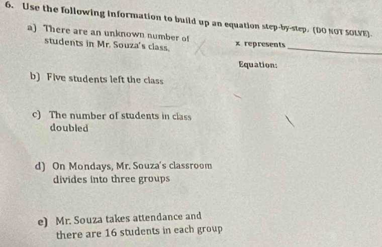 Use the following information to build up an equation step-by-step, (DO NOT SOLVE). 
a) There are an unknown number of x represents 
students in Mr. Souza's class. 
_ 
Equation: 
b) Five students left the class 
c) The number of students in class 
doubled 
d) On Mondays, Mr. Souza's classroom 
divides into three groups 
e) Mr. Souza takes attendance and 
there are 16 students in each group