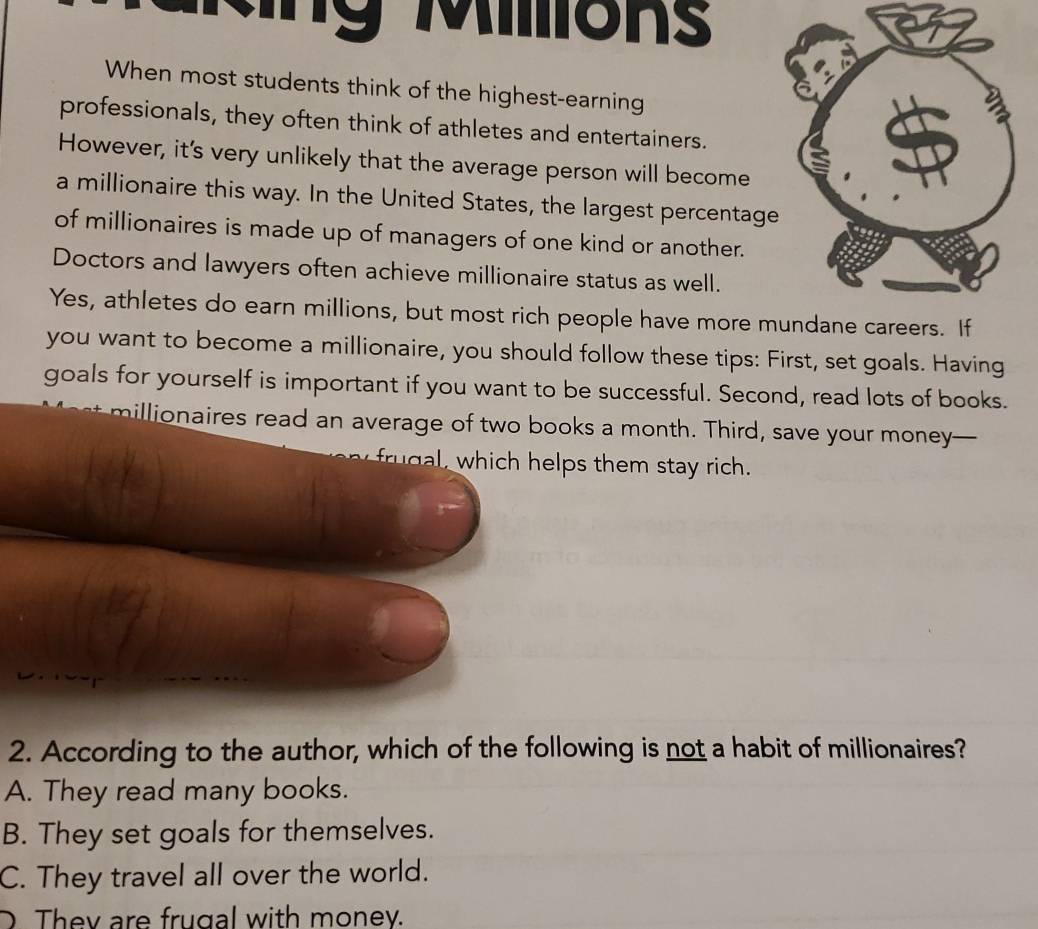 iions
When most students think of the highest-earning
professionals, they often think of athletes and entertainers.
However, it's very unlikely that the average person will become
a millionaire this way. In the United States, the largest percentage
of millionaires is made up of managers of one kind or another.
Doctors and lawyers often achieve millionaire status as well.
Yes, athletes do earn millions, but most rich people have more m
you want to become a millionaire, you should follow these tips: First, set goals. Having
goals for yourself is important if you want to be successful. Second, read lots of books.
millionaires read an average of two books a month. Third, save your money—
r h helps them stay rich.
2. According to the author, which of the following is not a habit of millionaires?
A. They read many books.
B. They set goals for themselves.
C. They travel all over the world.
D They are frugal with money.