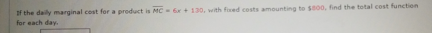 If the daily marginal cost for a product is overline MC=6x+130 , with fixed costs amounting to $800, find the total cost function 
for each day.