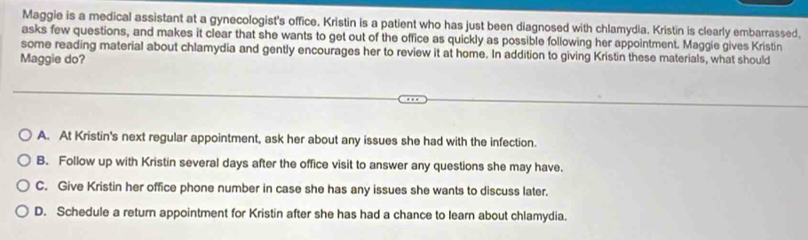 Maggie is a medical assistant at a gynecologist's office. Kristin is a patient who has just been diagnosed with chlamydia. Kristin is clearly embarrassed,
asks few questions, and makes it clear that she wants to get out of the office as quickly as possible following her appointment. Maggie gives Kristin
some reading material about chlamydia and gently encourages her to review it at home. In addition to giving Kristin these materials, what should
Maggie do?
A. At Kristin's next regular appointment, ask her about any issues she had with the infection.
B. Follow up with Kristin several days after the office visit to answer any questions she may have.
C. Give Kristin her office phone number in case she has any issues she wants to discuss later.
D. Schedule a return appointment for Kristin after she has had a chance to learn about chlamydia.