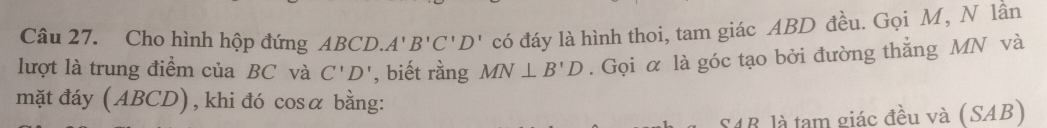 Cho hình hộp đứng ABCD.A'B'C'D' có đáy là hình thoi, tam giác ABD đều. Gọi M, N lần 
lượt là trung điểm của BC và C'D' , biết rằng MN⊥ B'D. Gọi α là góc tạo bởi đường thẳng MN và 
mặt đáy (ABCD), khi đó cosα bằng:
S4B, là tam giác đều và (SAB)