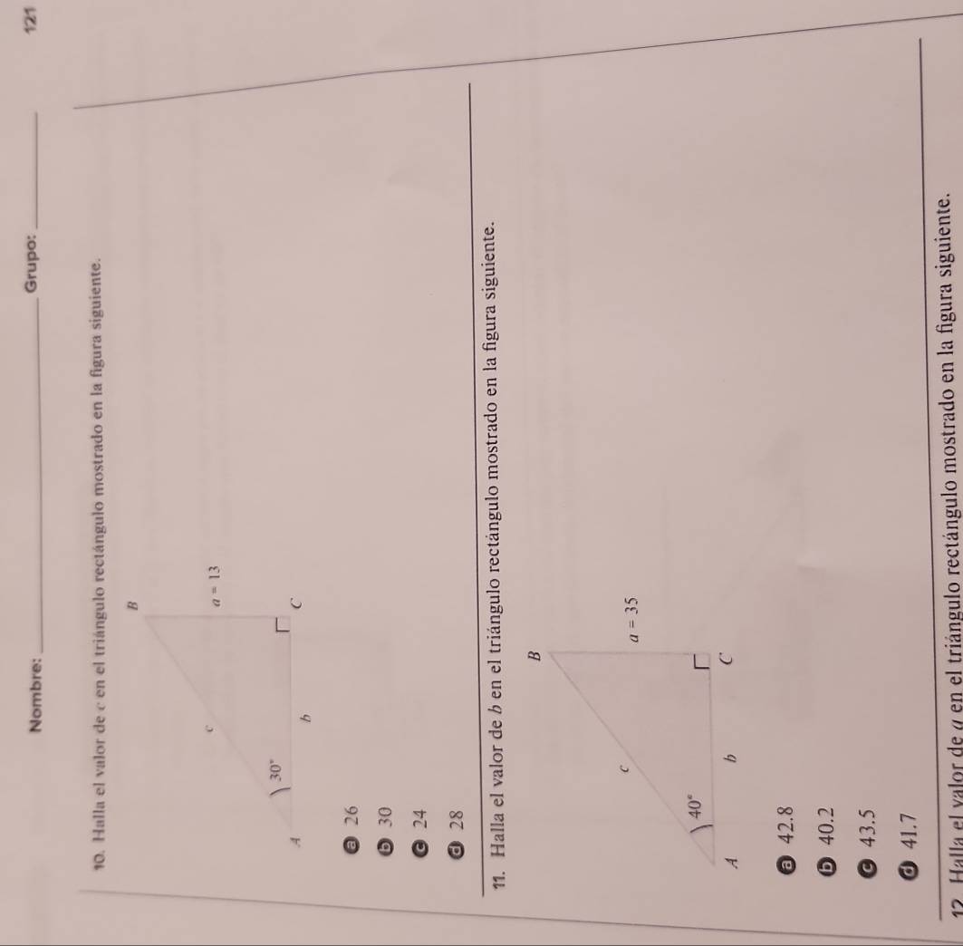 Nombre: _Grupo:_ 121
10. Halla el valor de c en el triángulo rectángulo mostrado en la figura siguiente.
@ 26
❺30
© 24
d 28
11. Halla el valor de b en el triángulo rectángulo mostrado en la figura siguiente.
42.8
❺ 40.2
© 43.5
ⓓ 41.7
12 Halla el valor de a en el triángulo rectángulo mostrado en la figura siguiente.