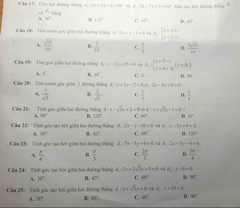 Cho hai đường thắng d_1:2x+5y-2=0P và d_2:3x-7y+3=0P. Góc tạo bởi đường thăng d_1
và d_2 bằng
A. 30°. B. 135°. C. 45°. D. 60°.
Câu 18: Tim côsin góc giữa hai đường thắng △ _1:2x+y-1=0 và Delta _2:beginarrayl x=2+t y=1-tendarray.
A.  sqrt(10)/10 . B.  3/10 . C.  3/5 . D.  3sqrt(10)/10 .
Câu 19: Tìm góc giữa hai đường thắng △ _1:x-2y+15=0 và Delta _2:beginarrayl x=2-t y=4+2tendarray. (t∈ R).
A. 5^(·). B. 60°. C. 0°. D. 90°.
Câu 20: Tìm cosin góc giữa 2 đường thắng d_1:x+2y-7=0,d_2:2x-4y+9=0.
A.  3/sqrt(5) ·  2/sqrt(5) . C.  1/5 .  3/5 .
B.
D.
Câu 21: Tính góc giữa hai đường thắng Delta :x-sqrt(3)y+2=0 và △ ':x+sqrt(3)y-1=0 ?
A. 90°. B. 120°. C. 60°. D. 30°.
Câu 22: Tính góc tạo bởi giữa hai đường thẳng d_1:2x-y-10=0 và d_2:x-3y+9=0.
A. 30°. B. 45°. C. 60°. D. 135°.
Câu 23: Tính góc tạo bởi giữa hai đường thẳng d_1:7x-3y+6=0 và d_2:2x-5y-4=0.
A.  π /4 .  π /3 .  2π /3 . D.  3π /4 .
B.
C.
Câu 24: Tính góc tạo bởi giữa hai đường thắng d_1:2x+2sqrt(3)y+5=0 và d_2:y-6=0.
A. 30°. B. 45°. C. 60°. D. 90°.
Câu 25: Tính góc tạo bởi giữa hai đường thắng d_1:x+sqrt(3)y=0 và d_2:x+10=0.
A. 30°. B. 45°. C. 60°. D. 90°.