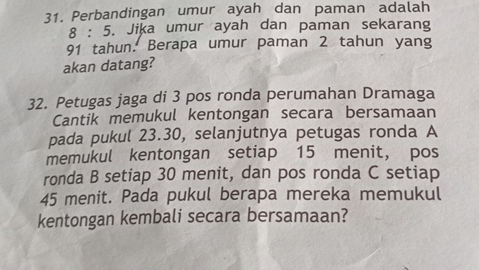 Perbandingan umur ayah dan paman adalah
8:5 5. Jika umur ayah dan paman sekarang
91 tahun. Berapa umur paman 2 tahun yang 
akan datang? 
32. Petugas jaga di 3 pos ronda perumahan Dramaga 
Cantik memukul kentongan secara bersamaan 
pada pukul 23. 30, selanjutnya petugas ronda A 
memukul kentongan setiap 15 menit, pos 
ronda B setiap 30 menit, dan pos ronda C setiap
45 menit. Pada pukul berapa mereka memukul 
kentongan kembali secara bersamaan?