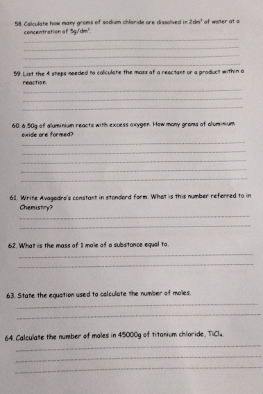 Calculate how many grams of sodium chloride are dissolved in 2dm^3 of water at a 
_ 
concentration of 5g/dm^3. 
_ 
_ 
_ 
59. List the 4 steps needed to calculate the mass of a reactant or a product within a 
reaction. 
_ 
_ 
_ 
60. 6.50g of aluminium reacts with excess oxygen. How many grams of aluminium 
oxide are formed? 
_ 
_ 
_ 
_ 
_ 
61. Write Avogadro's constant in standard form. What is this number referred to in 
Chemistry? 
_ 
_ 
62. What is the mass of 1 mole of a substance equal to. 
_ 
_ 
63. State the equation used to calculate the number of moles. 
_ 
_ 
_ 
64. Calculate the number of moles in 45000g of titanium chloride, TiCl4. 
_ 
_