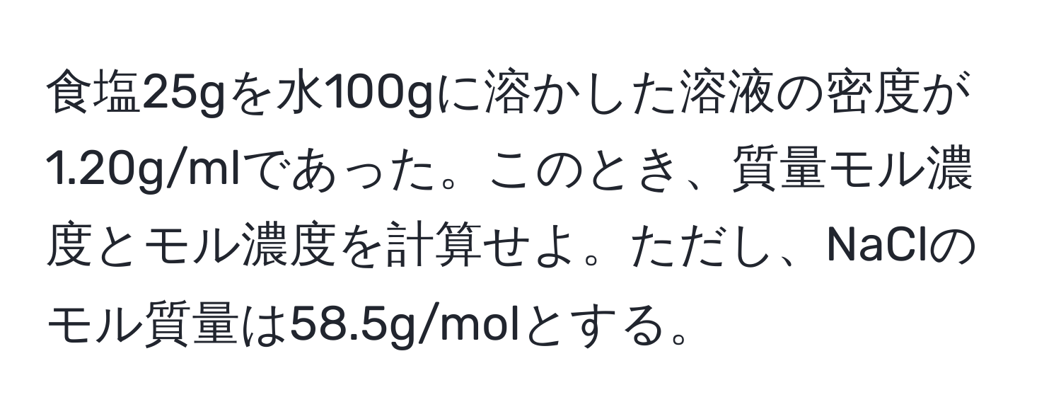 食塩25gを水100gに溶かした溶液の密度が1.20g/mlであった。このとき、質量モル濃度とモル濃度を計算せよ。ただし、NaClのモル質量は58.5g/molとする。