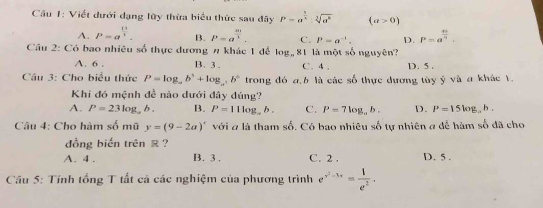 Cầu 1: Viết dưới dạng lữy thừa biểu thức sau đây P=a^(frac 5)3:sqrt[3](a^8) (a>0)
A. P=a^(frac 13)3. P=a^(frac 40)3. C. P=a^(-1). D. P=a^(frac 40)9. 
B.
Câu 2: Có bao nhiêu số thực dương n khác 1 đề log _n81 là một số nguyên?
A. 6. B. 3. C. 4. D. 5.
Câu 3: Cho biểu thức P=log _ab^5+log _a^3b^6 trong đó a, b là các số thực dương tùy ý và a khác 1.
Khi đó mệnh đề nào dưới đây đúng?
A. P=23log _ab. B. P=11log _ab. C. P=7log _ab. D. P=15log _ab. 
Câu 4: Cho hàm số mũ y=(9-2a)' với a là tham số. Có bao nhiêu số tự nhiên a để hàm số đã cho
dồng biến trên R ?
A. 4. B. 3. C. 2. D. 5.
Câu 5: Tính tổng T tất cả các nghiệm của phương trình e^(x^2)-3x= 1/e^2 .