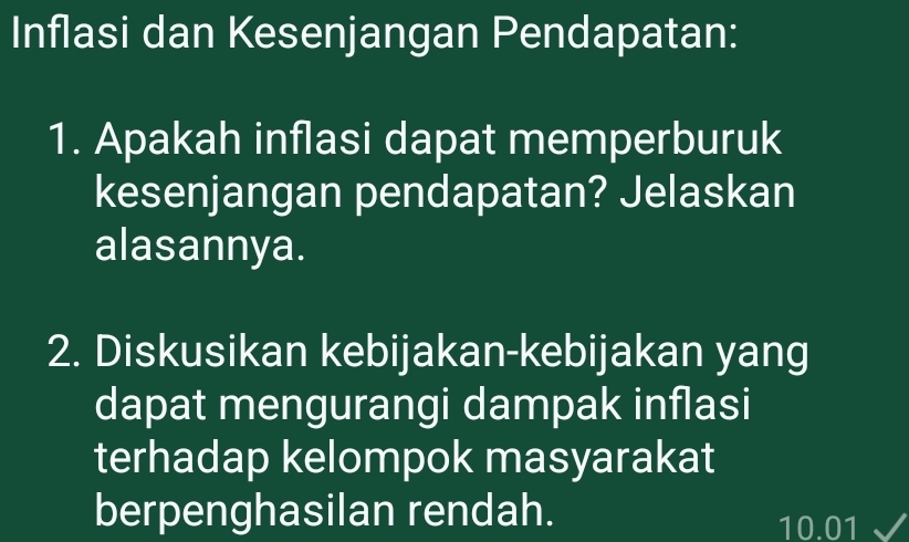 Inflasi dan Kesenjangan Pendapatan: 
1. Apakah inflasi dapat memperburuk 
kesenjangan pendapatan? Jelaskan 
alasannya. 
2. Diskusikan kebijakan-kebijakan yang 
dapat mengurangi dampak inflasi 
terhadap kelompok masyarakat 
berpenghasilan rendah.
10.01