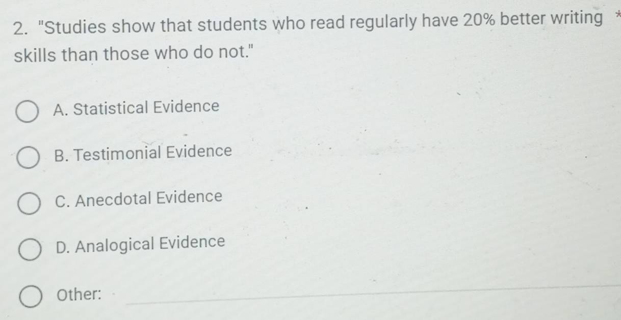 "Studies show that students who read regularly have 20% better writing 
skills than those who do not."
A. Statistical Evidence
B. Testimonial Evidence
C. Anecdotal Evidence
D. Analogical Evidence
Other:
_