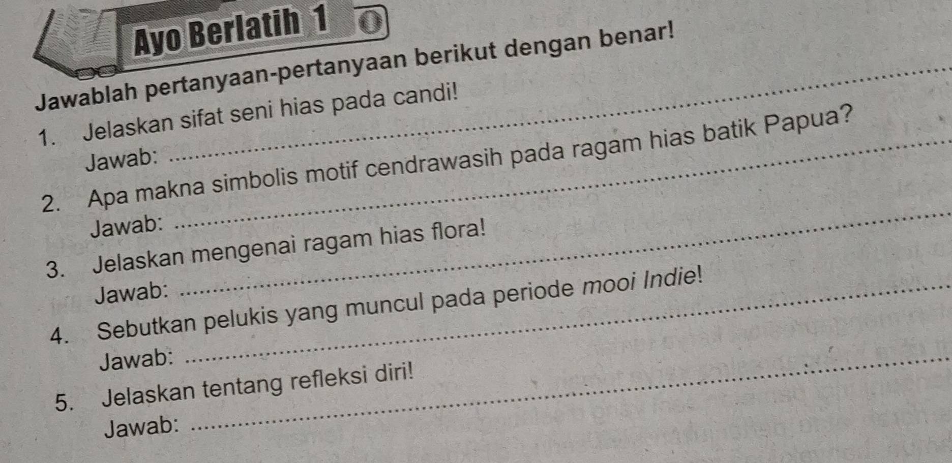 Ayo Berlatih 1 0 
Jawablah pertanyaan-pertanyaan berikut dengan benar! 
1. Jelaskan sifat seni hias pada candi! 
Jawab: 
2. Apa makna simbolis motif cendrawasih pada ragam hias batik Papua? 
Jawab: 
_ 
3. Jelaskan mengenai ragam hias flora! 
Jawab: 
4. Sebutkan pelukis yang muncul pada periode mooi Indie! 
Jawab:_ 
5. Jelaskan tentang refleksi diri! 
Jawab: