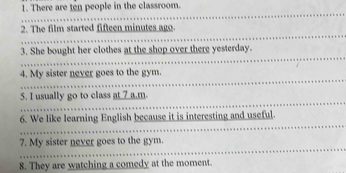 There are ten people in the classroom. 
2. The film started fifteen minutes ago. 
3. She bought her clothes at the shop over there yesterday. 
4. My sister never goes to the gym. 
5. I usually go to class at 7 a.m. 
6. We like learning English because it is interesting and useful. 
7. My sister never goes to the gym. 
8. They are watching a comedy at the moment.