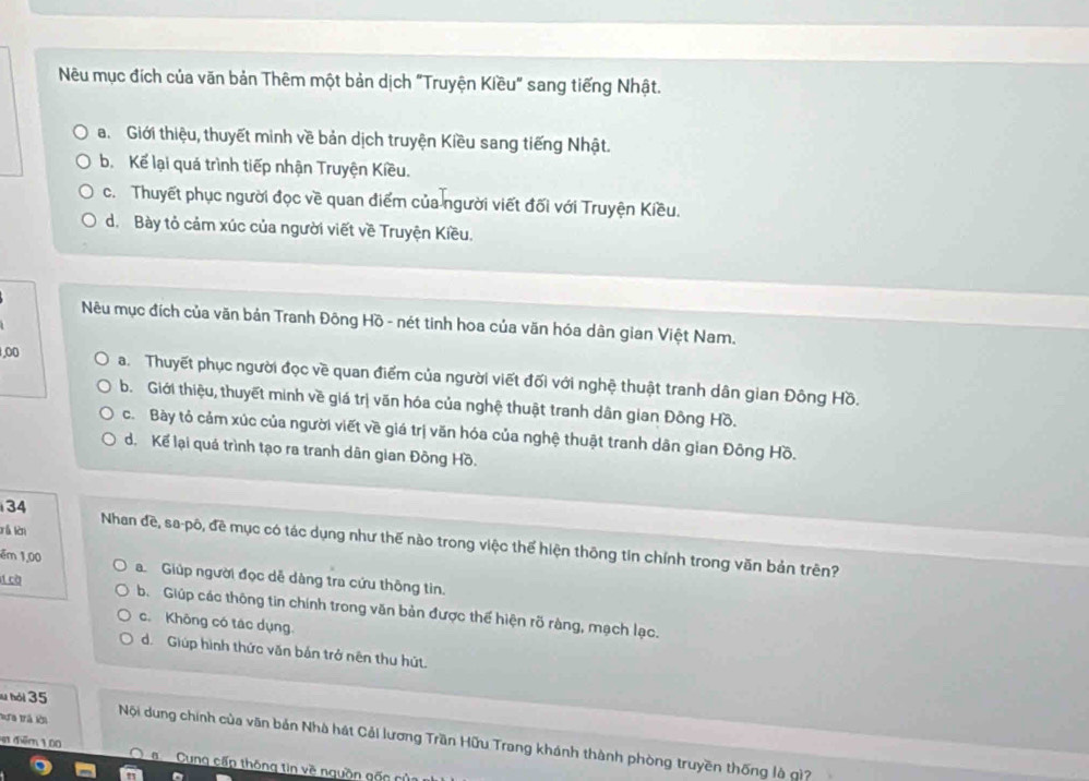 Nêu mục đích của văn bản Thêm một bản dịch "Truyện Kiều" sang tiếng Nhật.
a. Giới thiệu, thuyết minh về bản dịch truyện Kiều sang tiếng Nhật.
b. Kể lại quá trình tiếp nhận Truyện Kiều.
c. Thuyết phục người đọc về quan điểm của người viết đối với Truyện Kiều.
d. Bày tỏ cảm xúc của người viết về Truyện Kiều.
Nêu mục đích của văn bản Tranh Đông Hồ - nét tinh hoa của văn hóa dân gian Việt Nam.
1,00 a. Thuyết phục người đọc về quan điểm của người viết đối với nghệ thuật tranh dân gian Đông Hồ.
b. Giới thiệu, thuyết minh về giá trị văn hóa của nghệ thuật tranh dân gian Đông Hồ.
c. Bày tỏ cảm xúc của người viết về giá trị văn hóa của nghệ thuật tranh dân gian Đông Hồ.
d. Kể lại quá trình tạo ra tranh dân gian Đông Hồ.
34 Nhan đề, sa-pô, đề mục có tác dụng như thế nào trong việc thể hiện thông tin chính trong văn bản trên?
êm 1,00 a. Giúp người đọc dễ dàng tra cứu thông tin.
cờ b. Giúp các thông tin chính trong văn bản được thế hiện rõ ràng, mạch lạc.
c. Không có tác dụng.
d. Giúp hình thức văn bản trở nên thu hút.
b ói 35
Tưa trá lời Nội dung chính của văn bản Nhà hát Cải lương Trần Hữu Trang khánh thành phòng truyền thống là gì?
ạt thêm 1.00 a Cung cấp thông tin về nguồn gốn của