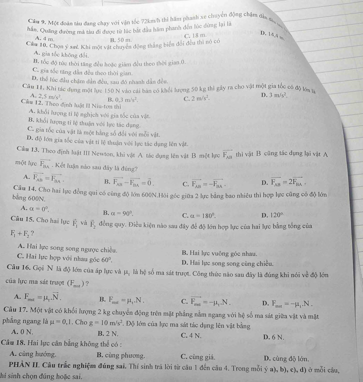 Một đoàn tàu đang chạy với vận tốc 72km/h thì hãm phanh xe chuyển động chậm dân đều vợct
hần. Quãng đường mà tàu đi được từ lúc bắt đầu hãm phanh đến lúc dừng lại là
D. 14,4 m.
A. 4 m
C. 18 m.
B. 50 m
Câu 10. Chọn ý sai. Khi một vật chuyển động thẳng biến đổi đều thì nó có
A. gia tốc không đổi.
B. tốc độ tức thời tăng đều hoặc giảm đều theo thời gian.0.
C. gia tốc tăng dần đều theo thời gian.
D. thể lúc đầu chậm dần đều, sau đó nhanh dần đều.
Câu 11. Khi tác dụng một lực 150 N vào cái bàn có khối lượng 50 kg thì gây ra cho vật một gia tốc có độ lớn là
A. 2,5m/s^2. B. 0,3m/s^2. C. 2m/s^2. D. 3m/s^2.
Câu 12. Theo định luật II Niu-tơn thì
A. khối lượng tỉ lệ nghịch với gia tốc của vật.
B. khối lượng tỉ lệ thuận với lực tác dụng.
C. gia tốc của vật là một hằng số đối với mỗi vật.
D. độ lớn gia tốc của vật tỉ lệ thuận với lực tác dụng lên vật.
Câu 13. Theo định luật III Newton, khi vật A tác dụng lên vật B một lực vector F_AB thì vật B cũng tác dụng lại vật A
một lực vector F_BA. Kết luận nào sau đây là đúng?
A. vector F_AB=vector F_BA. B. vector F_AB-vector F_BA=vector 0. C. vector F_AB=-vector F_BA. D. vector F_AB=2vector F_BA.
Câu 14. Cho hai lực đồng qui có cùng độ lớn 600N.Hỏi góc giữa 2 lực bằng bao nhiêu thì hợp lực cũng có độ lớn
bằng 600N. 120°
A. alpha =0^0.
B. alpha =90°. C. alpha =180°. D.
Câu 15. Cho hai lực vector F_1 và vector F_2 đồng quy. Điều kiện nào sau đây để độ lớn hợp lực của hai lực bằng tồng của
F_1+F_2 ?
A. Hai lực song song ngược chiều. B. Hai lực vuông góc nhau.
C. Hai lực hợp với nhau góc 60°. D. Hai lực song song cùng chiều.
Câu 16. Gọi N là độ lớn của áp lực và μ, là hệ số ma sát trượt. Công thức nào sau đây là đúng khi nói về độ lớn
của lực ma sát trượt (F_mst) ?
A. F_mst=mu _t.vector N. B. F_mst=mu _t.N. C. vector F_mat=-mu _t.N. D. F_mst=-mu _t.N.
Câu 17. Một vật có khối lượng 2 kg chuyển động trên mặt phẳng nằm ngang với hệ số ma sát giữa vật và mặt
phẳng ngang là mu =0,1. Cho g=10m/s^2 *. Độ lớn của lực ma sát tác dụng lên vật bằng
A. 0 N. B. 2 N. C. 4 N. D. 6 N.
Câu 18. Hai lực cân bằng không thể có :
A. cùng hướng. B. cùng phương. C. cùng giá. D. cùng độ lớn.
PHÀN II. Câu trắc nghiệm đúng sai. Thí sinh trả lời từ câu 1 đến câu 4. Trong mỗi ý a), b), c), d) ở mỗi câu,
hí sinh chọn đúng hoặc sai.