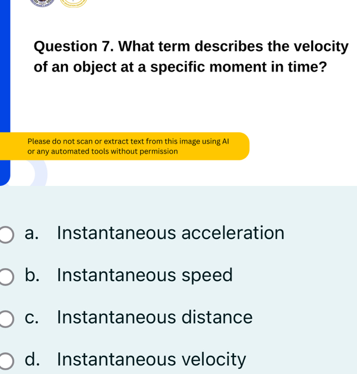 What term describes the velocity
of an object at a specific moment in time?
Please do not scan or extract text from this image using AI
or any automated tools without permission
a. Instantaneous acceleration
b. Instantaneous speed
c. Instantaneous distance
d. Instantaneous velocity