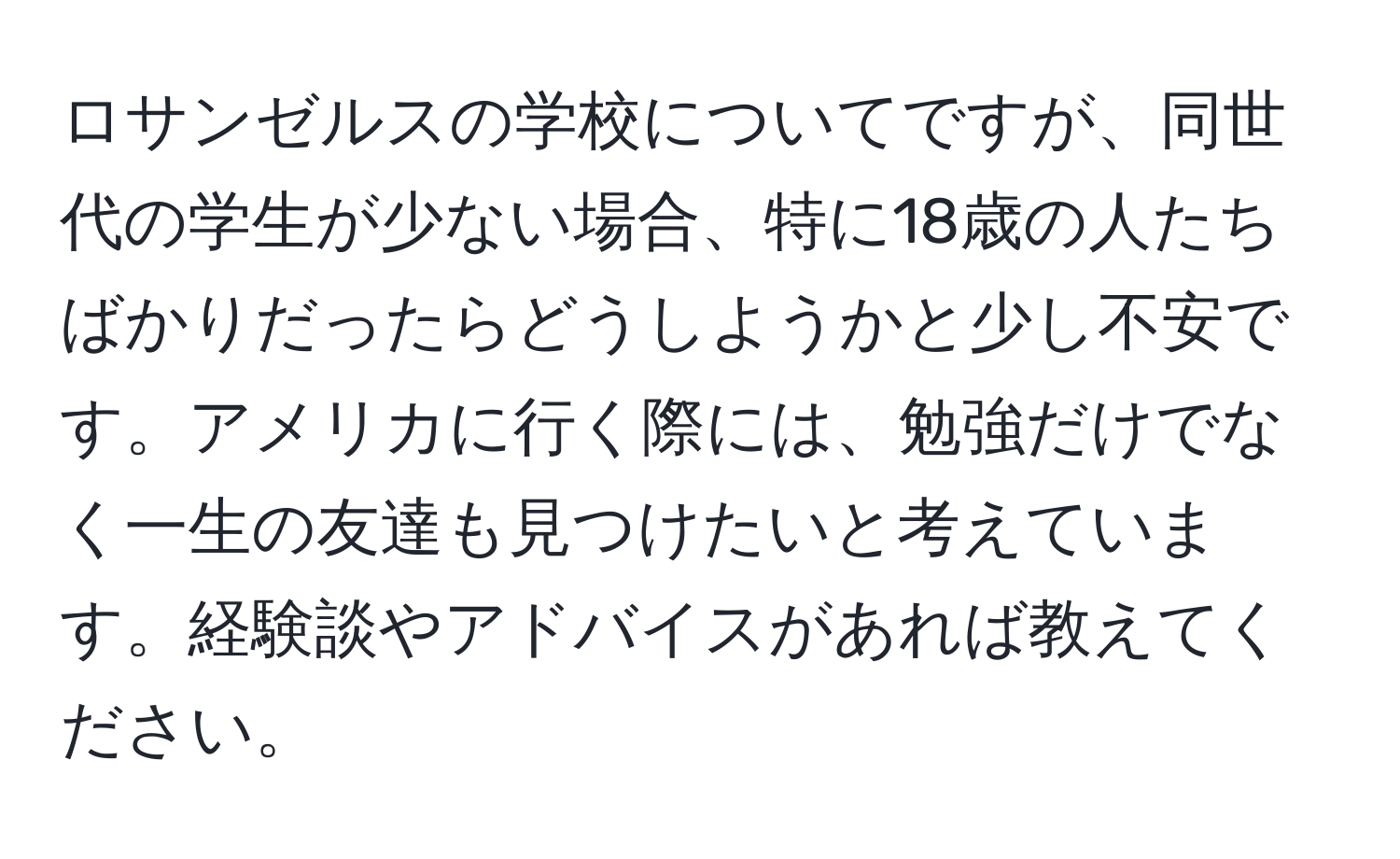 ロサンゼルスの学校についてですが、同世代の学生が少ない場合、特に18歳の人たちばかりだったらどうしようかと少し不安です。アメリカに行く際には、勉強だけでなく一生の友達も見つけたいと考えています。経験談やアドバイスがあれば教えてください。