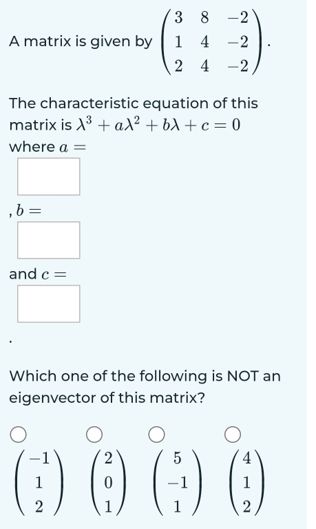 A matrix is given by beginpmatrix 3&8&-2 1&4&-2 2&4&-2endpmatrix. 
The characteristic equation of this 
matrix is lambda^3+alambda^2+blambda +c=0
where a=
, b=
and c=
Which one of the following is NOT an 
eigenvector of this matrix?
beginpmatrix -1 1 2endpmatrix beginpmatrix 2 0 1endpmatrix beginpmatrix 5 -1 1endpmatrix beginpmatrix 4 1 2endpmatrix