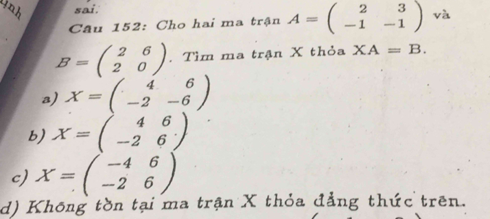 sai.
Câu 152: Cho hai ma trận A=beginpmatrix 2&3 -1&-1endpmatrix và
B=beginpmatrix 2&6 2&0endpmatrix. Tìm ma trận X thỏa XA=B.
a) X=beginpmatrix 4&6 -2&-6endpmatrix
b) X=beginpmatrix 4&6 -2&6endpmatrix
c) X=beginpmatrix -4&6 -2&6endpmatrix
d) Không tồn tại ma trận X thỏa đẳng thức trên.