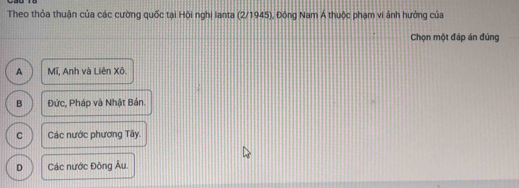 Theo thỏa thuận của các cường quốc tại Hội nghị Ianta (2/1945), Đông Nam Á thuộc phạm vi ảnh hưởng của
Chọn một đáp án đúng
A Mĩ, Anh và Liên Xô.
B Đức, Pháp và Nhật Bản.
C Các nước phương Tây.
D Các nước Đông Âu.