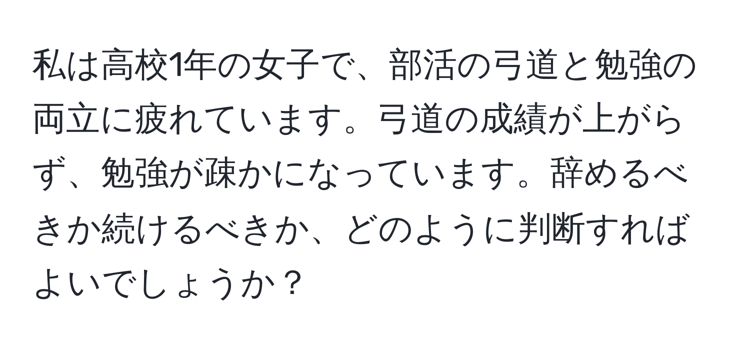 私は高校1年の女子で、部活の弓道と勉強の両立に疲れています。弓道の成績が上がらず、勉強が疎かになっています。辞めるべきか続けるべきか、どのように判断すればよいでしょうか？