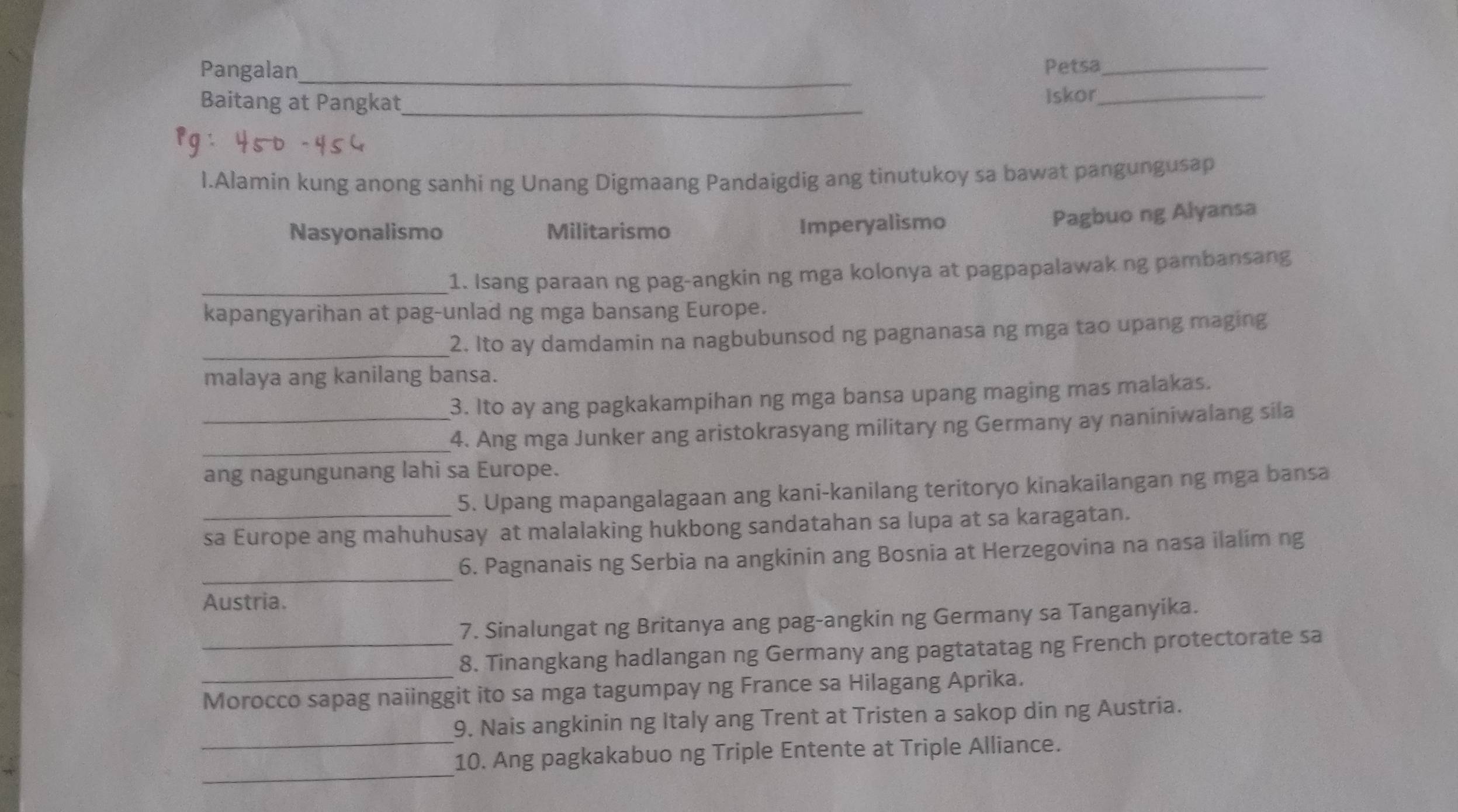 Pangalan_ Petsa_
Baitang at Pangkat_
Iskor_
I.Alamin kung anong sanhi ng Unang Digmaang Pandaigdig ang tinutukoy sa bawat pangungusap
Nasyonalismo Militarismo Imperyalismo
Pagbuo ng Alyansa
_1. Isang paraan ng pag-angkin ng mga kolonya at pagpapalawak ng pambansang
kapangyarihan at pag-unlad ng mga bansang Europe.
_2. Ito ay damdamin na nagbubunsod ng pagnanasa ng mga tao upang maging
malaya ang kanilang bansa.
3. Ito ay ang pagkakampihan ng mga bansa upang maging mas malakas.
_
_4. Ang mga Junker ang aristokrasyang military ng Germany ay naniniwalang sila
ang nagungunang lahi sa Europe.
5. Upang mapangalagaan ang kani-kanilang teritoryo kinakailangan ng mga bansa
_sa Europe ang mahuhusay at malalaking hukbong sandatahan sa lupa at sa karagatan.
_
6. Pagnanais ng Serbia na angkinin ang Bosnia at Herzegovina na nasa ilalim ng
Austria.
7. Sinalungat ng Britanya ang pag-angkin ng Germany sa Tanganyika.
_
_8. Tinangkang hadlangan ng Germany ang pagtatatag ng French protectorate sa
Morocco sapag naiinggit ito sa mga tagumpay ng France sa Hilagang Aprika.
9. Nais angkinin ng Italy ang Trent at Tristen a sakop din ng Austria.
_
_10. Ang pagkakabuo ng Triple Entente at Triple Alliance.