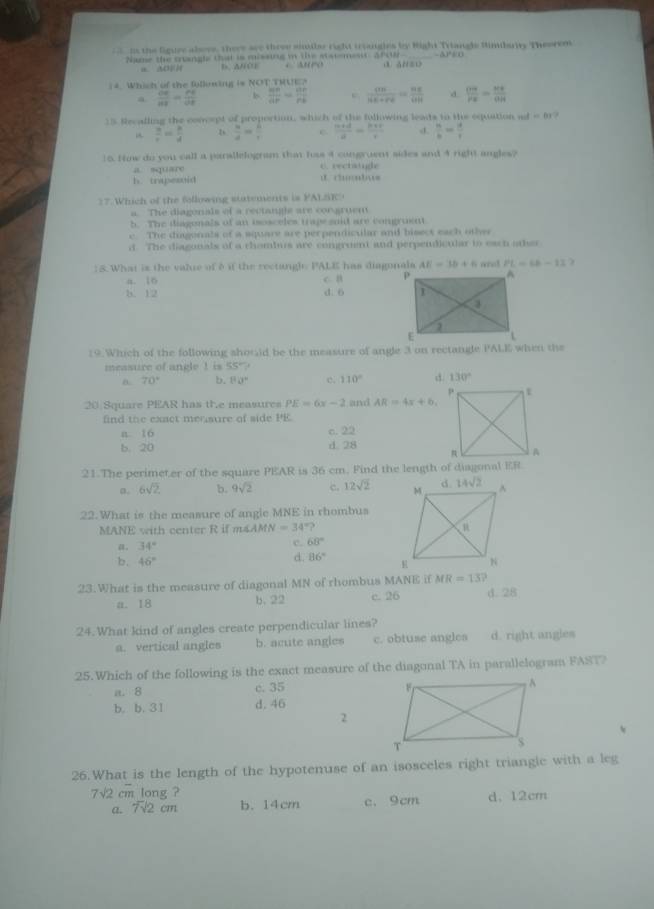 ns the figuee alovs, there see three siilar right triangles by Right Triangls Simbarity Theorem.
Name the srangle that is missig in the statemesit, Afs9- A   o ③. AN=D
a         b. A/OE
( 4. Which of the following is NOT THUE?
a  OE/HF = PE/OE  b  MP/AP = BP/PB  c  sin /HK+1+100 =frac 11111 d.  OB/PE = BE/OH 
15 Recalling the concept of proportion, which of the following leats to the equation a d=81.
 a/r = b/d  D  a/d = b/t  c.  (b+d)/d = (b+c)/c  d.  n/b = a/c 
15. Hinw do you call a parallelogram that has 4 congruent sides and 4 right angles?
a square C. rectaige
h. trapesuid d  cu  tus 
17. Which of the following statements is FALSE
a. The diagenals of a rectangle are congruem
h. The diagonals of an isosceles trape said are congruent
e. The digonals of a square are perpendicular and bisect each other
d. The diagonals of a thombus are congroent and perpendicular to each aer
: 5. What is the valre of 8 if the rectangl: PALE has diagonals AE=3b+6 wnot PL=66-13
a. 16 c. B
5. 12 d. 6 
19.Which of the following shouid be the measure of angle 3 on rectange PALE when the
measure of angle ! is 55° ?
a. 70° 4 80° e. 110° 130°
20 Square PEAR has the measures PE=6x-2 and AR=4x+6
find the exact mensure of side PE.
c.
n 16 22
d.
b. 20 overline JH
21.The perimeter of the square PEAR is 36 cm. Find the length of diagonal ER
a. 6sqrt(2) b. 9sqrt(2) c. 12sqrt(2)
22.What is the measure of angle MNE in rhombus
MANE with center R if m∠ AMN=34°?
a. 34° c. 68°
d. 86°
b. 46°
23.What is the measure of diagonal MN of rhombus MANE if MR=13?
a. 18 b. 22 c. 26 d.28
24.What kind of angles create perpendicular lines?
a. vertical angles b. acute angles c. obtuse angles d. right angles
25.Which of the following is the exact measure of the diagonal TA in parallelogram FAST?
a. 8 c. 35 
b. b. 31 d. 46
2
26.What is the length of the hypotenuse of an isosceles right triangic with a leg
7sqrt(2)cm long ?
a. F2 cm b. 14cm c.9cm d、 12cm