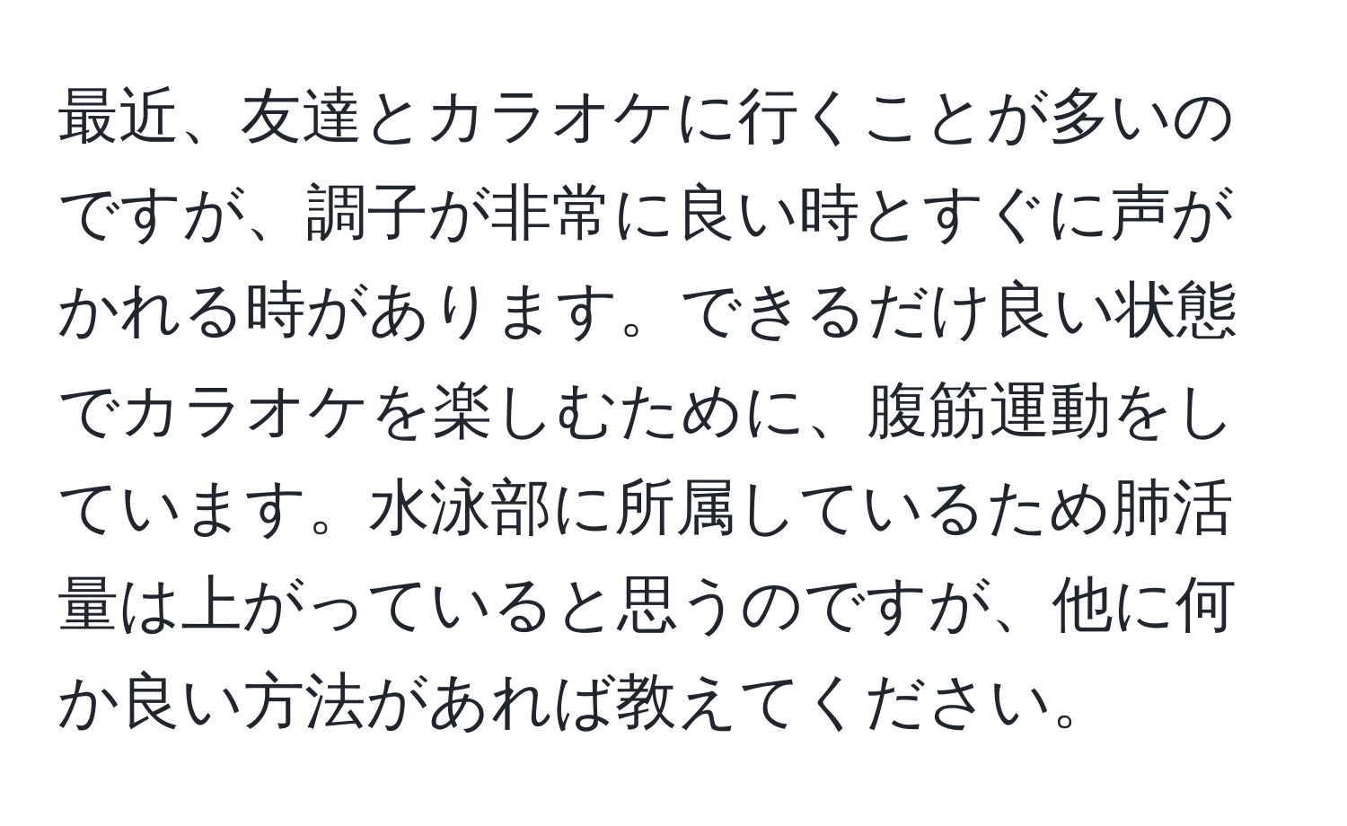 最近、友達とカラオケに行くことが多いのですが、調子が非常に良い時とすぐに声がかれる時があります。できるだけ良い状態でカラオケを楽しむために、腹筋運動をしています。水泳部に所属しているため肺活量は上がっていると思うのですが、他に何か良い方法があれば教えてください。