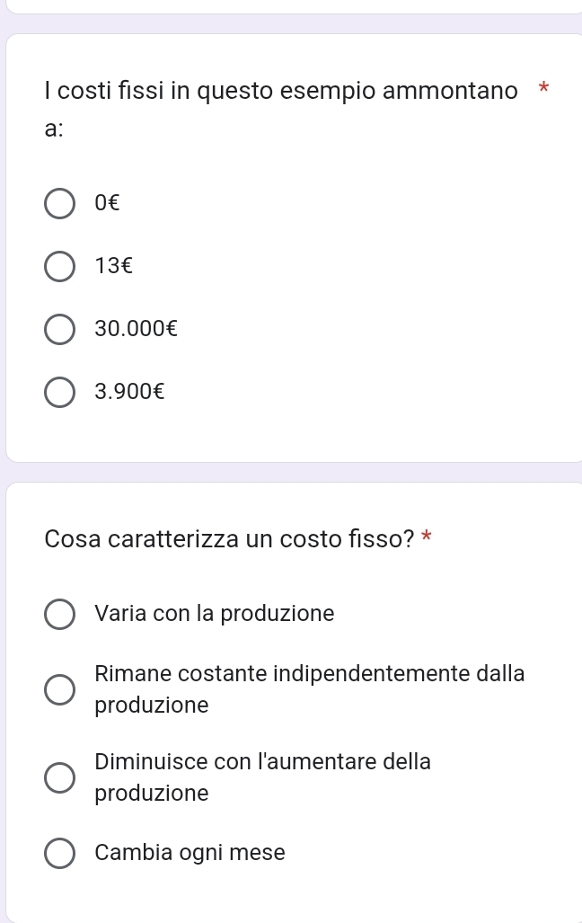 costi fissi in questo esempio ammontano *
a:
0€
13€
30.000€
3.900€
Cosa caratterizza un costo fisso? *
Varia con la produzione
Rimane costante indipendentemente dalla
produzione
Diminuisce con l'aumentare della
produzione
Cambia ogni mese