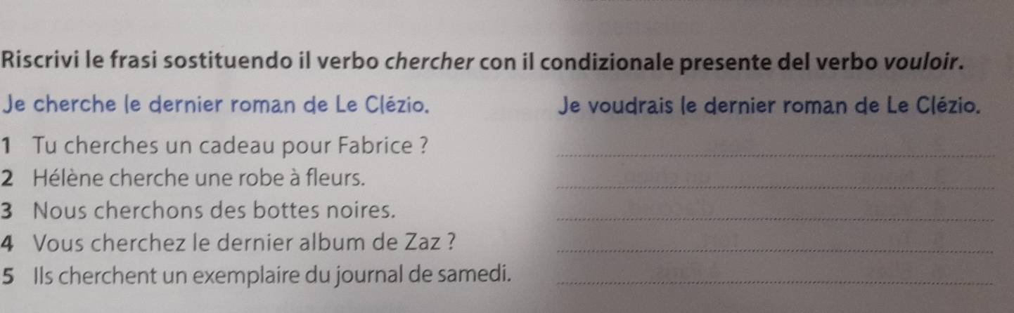 Riscrivi le frasi sostituendo il verbo chercher con il condizionale presente del verbo vouloir. 
Je cherche le dernier roman de Le Clézio. Je voudrais le dernier roman de Le Clézio. 
1 Tu cherches un cadeau pour Fabrice ?_ 
2 Hélène cherche une robe à fleurs._ 
3 Nous cherchons des bottes noires._ 
4 Vous cherchez le dernier album de Zaz ?_ 
5 Ils cherchent un exemplaire du journal de samedi._