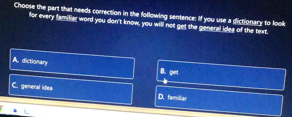 Choose the part that needs correction in the following sentence: If you use a dictionary to look
for every familiar word you don't know, you will not get the general idea of the text.
A. dictionary
B. get
C. general idea D. familiar