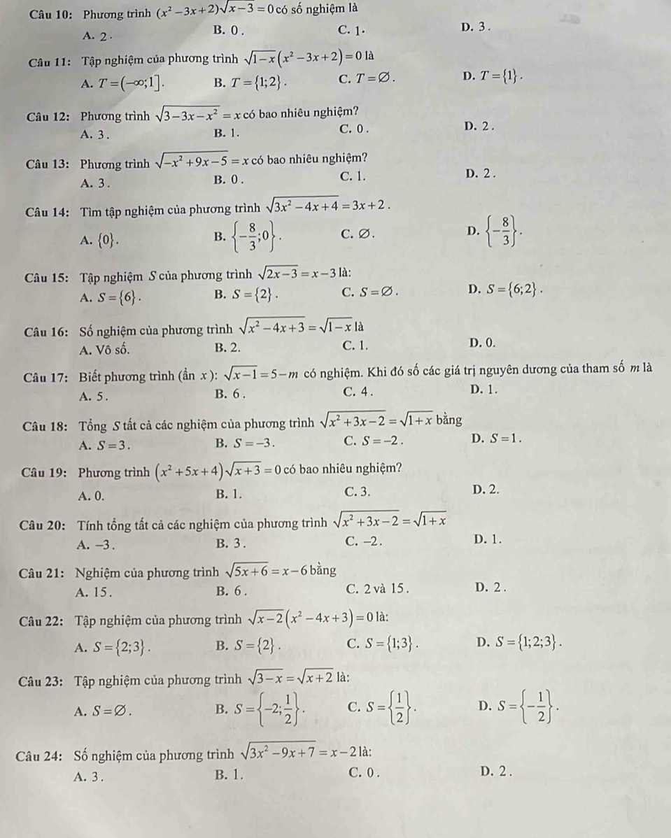 Phương trình (x^2-3x+2)sqrt(x-3)=0 có số nghiệm là
B. 0 . D. 3 .
A. 2 · C. 1.
Câu 11: Tập nghiệm của phương trình sqrt(1-x)(x^2-3x+2)=0 là
A. T=(-∈fty ;1]. B. T= 1;2 . C. T=varnothing . D. T= 1 .
Câu 12: Phương trình sqrt(3-3x-x^2)=xc có bao nhiêu nghiệm?
A. 3 . B. 1. C. 0 . D. 2 .
Câu 13: Phương trình sqrt(-x^2+9x-5)=x có bao nhiêu nghiệm?
C. 1.
A. 3 . B. 0 . D. 2 .
Câu 14: Tìm tập nghiệm của phương trình sqrt(3x^2-4x+4)=3x+2.
A.  0 . C. ∅. D.  - 8/3  .
B.  - 8/3 ;0 .
Câu 15: Tập nghiệm S của phương trình sqrt(2x-3)=x-3 là:
A. S= 6 . B. S= 2 . C. S=varnothing . D. S= 6;2 .
Câu 16: Số nghiệm của phương trình sqrt(x^2-4x+3)=sqrt(1-x)la
A. Vô số. B. 2. C. 1. D. 0.
Câu 17: Biết phương trình (dot anx):sqrt(x-1)=5-m có nghiệm. Khi đó số các giá trị nguyên dương của tham số m là
A. 5 . B. 6 . C. 4 . D. 1.
Câu 18: Tổng S tất cả các nghiệm của phương trình sqrt(x^2+3x-2)=sqrt(1+x)b ằng
A. S=3.
B. S=-3. C. S=-2. D. S=1.
Câầu 19: Phương trình (x^2+5x+4)sqrt(x+3)=0 có bao nhiêu nghiệm?
A. 0. B. 1. C. 3. D. 2.
Câu 20: Tính tổng tất cả các nghiệm của phương trình sqrt(x^2+3x-2)=sqrt(1+x)
A. -3 . B. 3 . C. -2 . D. 1.
Câu 21: Nghiệm của phương trình sqrt(5x+6)=x-6bdot ang
A. 15 . B. 6 . C. 2và 15 . D. 2 .
Câu 22: Tập nghiệm của phương trình sqrt(x-2)(x^2-4x+3)=0 là:
A. S= 2;3 . B. S= 2 . C. S= 1;3 . D. S= 1;2;3 .
Câu 23: Tập nghiệm của phương trình sqrt(3-x)=sqrt(x+2) là:
A. S=varnothing . B. S= -2; 1/2  . C. S=  1/2  . D. S= - 1/2  .
Câu 24: Số nghiệm của phương trình sqrt(3x^2-9x+7)=x-2 là:
A. 3 . B. 1. C. 0 .
D. 2 .