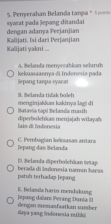 Penyerahan Belanda tanpa * 5 points
syarat pada Jepang ditandai
dengan adanya Perjanjian
Kalijati. Isi dari Perjanjian
Kalijati yakni ...
A. Belanda menyerahkan seluruh
kekuasaannya di Indonesia pada
Jepang tanpa syarat
B. Belanda tidak boleh
menginjakkan kakinya lagi di
Batavia tapi Belanda masih
diperbolehkan menjajah wilayah
lain di Indonesia
C. Pembagian kekuasan antara
Jepang dan Belanda
D. Belanda diperbolehkan tetap
berada di Indonesia namun harus
patuh terhadap Jepang
E. Belanda harus mendukung
Jepang dalam Perang Dunia II
dengan memanfaatkan sumber
daya yang Indonesia miliki