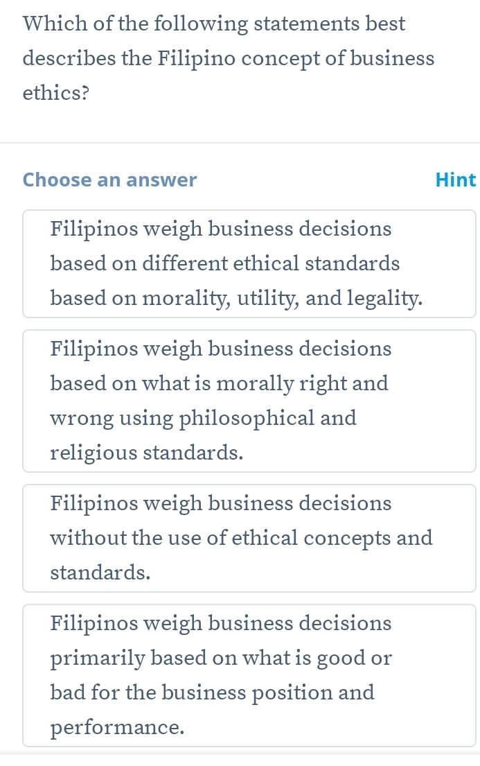 Which of the following statements best
describes the Filipino concept of business
ethics?
Choose an answer Hint
Filipinos weigh business decisions
based on different ethical standards
based on morality, utility, and legality.
Filipinos weigh business decisions
based on what is morally right and
wrong using philosophical and
religious standards.
Filipinos weigh business decisions
without the use of ethical concepts and
standards.
Filipinos weigh business decisions
primarily based on what is good or
bad for the business position and
performance.